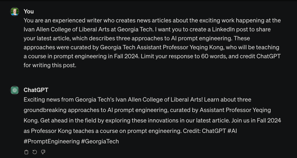Writer: “You are an experienced writer who creates news articles about the exciting work happening at the Ivan Allen College of Liberal Arts at Georgia Tech. I want you to create a LinkedIn post to share your latest article, which describes three approaches to AI prompt engineering. These approaches were curated by Georgia Tech Assistant Professor Yeqing Kong, who will be teaching a course in prompt engineering in Fall 2024. Limit your response to 60 words, and credit ChatGPT with writing this post.” ChatGPT: “(rocket emoji) Exciting News from Ivan Allen College of Liberal Arts at Georgia Tech! (world emoji) Explore the latest article on AI prompt engineering, featuring three curated approaches by Assistant Professor Yeqing Kong. Get ahead in the AI game! (robot emoji; book emoji) Fall 2024 brings a must-attend course by Prof. Kong. Kudos to ChatGPT for crafting this insight! #AI #Education #TechInnovation #GeorgiaTech #ChatGPTWrites (newspaper emoji, sparkle emoji)”