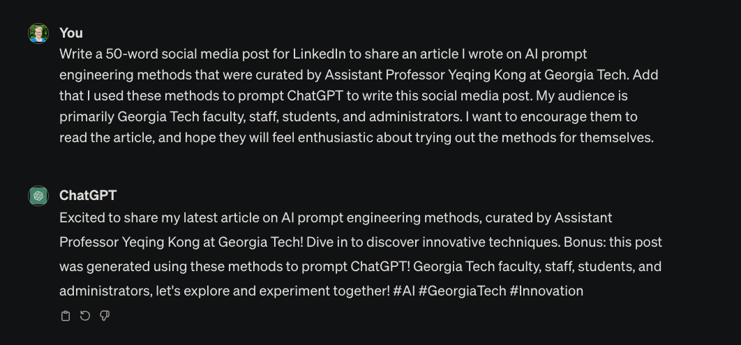 Writer: “Write a 50-word social media post for LinkedIn to share an article I wrote on AI prompt engineering methods that were curated by Assistant Professor Yeqing Kong at Georgia Tech. Add that I used these methods to prompt ChatGPT to write this social media post. My audience is primarily Georgia Tech faculty, staff, students, and administrators. I want to encourage them to read the article, and hope they will feel enthusiastic about trying out the methods for themselves.” ChatGPT: “Excited to share my latest article on AI prompt engineering methods, curated by Assistant Professor Yeqing Kong at Georgia Tech! Dive in to discover innovative techniques. Bonus: this post was generated using these methods to prompt ChatGPT! Georgia Tech faculty, staff, students, and administrators, let's explore and experiment together! #AI #GeorgiaTech #Innovation”