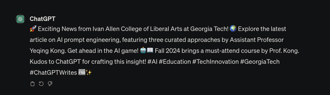 ChatGPT: “(rocket emoji) Exciting News from Ivan Allen College of Liberal Arts at Georgia Tech! (Earth emoji) Explore the latest article on AI prompt engineering, featuring three curated approaches by Assistant Professor Yeqing Kong. Get ahead in the AI game! (robot emoji)(book emoji) Fall 2024 brings a must-attend course by Prof. Kong. Kudos to ChatGPT for crafting this insight! #AI #Education #TechInnovation #GeorgiaTech #ChatGPTWrites (newspaper emoji)(sparkle emoji)”